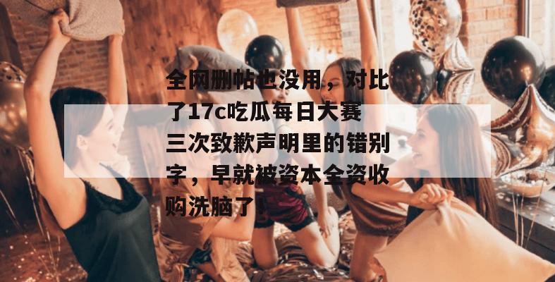 全网删帖也没用，对比了17c吃瓜每日大赛三次致歉声明里的错别字，早就被资本全资收购洗脑了！