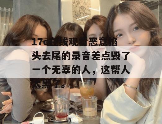 17c在线观看恶意掐头去尾的录音差点毁了一个无辜的人，这帮人太黑了。