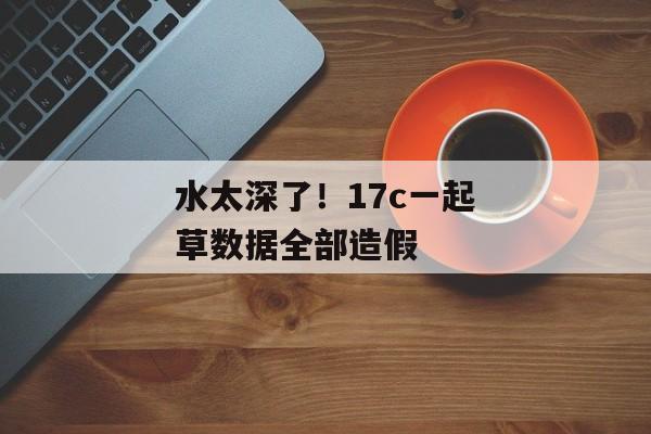 水太深了！17c一起草数据全部造假