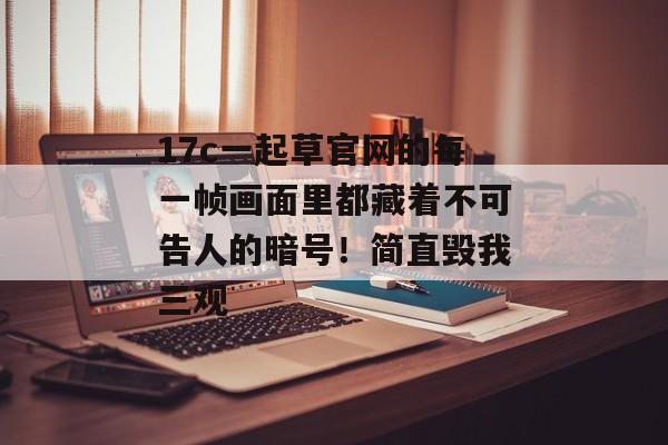 17c一起草官网的每一帧画面里都藏着不可告人的暗号！简直毁我三观