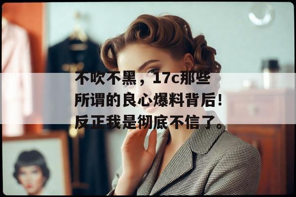 不吹不黑，17c那些所谓的良心爆料背后！反正我是彻底不信了。