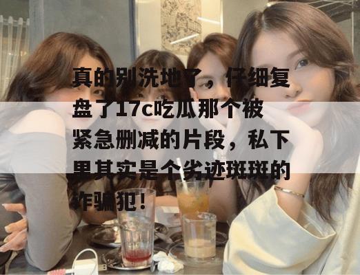 真的别洗地了，仔细复盘了17c吃瓜那个被紧急删减的片段，私下里其实是个劣迹斑斑的诈骗犯！