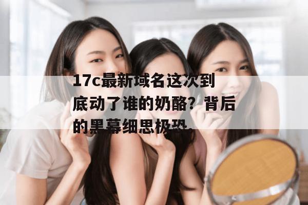 17c最新域名这次到底动了谁的奶酪？背后的黑幕细思极恐。