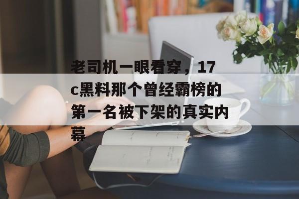 老司机一眼看穿，17c黑料那个曾经霸榜的第一名被下架的真实内幕