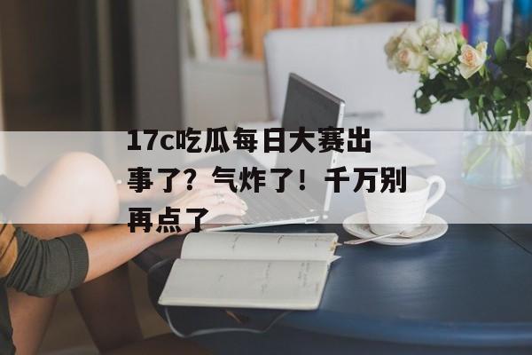 17c吃瓜每日大赛出事了？气炸了！千万别再点了
