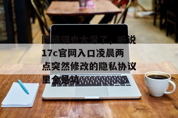 隐藏得也太深了，听说17c官网入口凌晨两点突然修改的隐私协议里全是坑