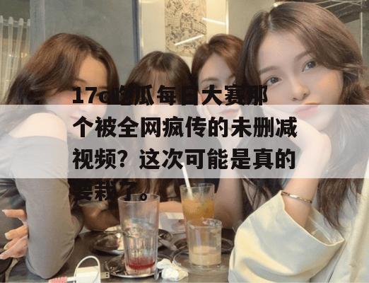 17c吃瓜每日大赛那个被全网疯传的未删减视频？这次可能是真的要栽了。