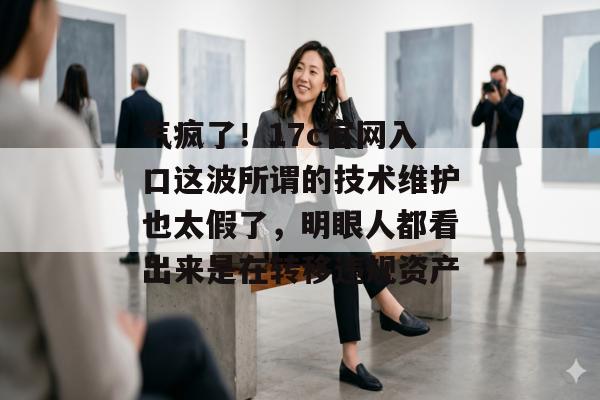 气疯了！17c官网入口这波所谓的技术维护也太假了，明眼人都看出来是在转移违规资产