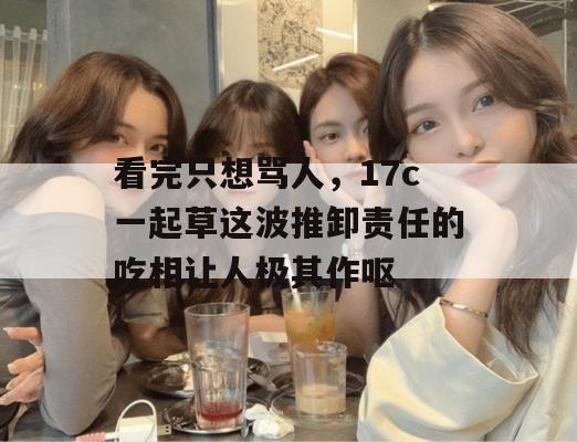 看完只想骂人，17c一起草这波推卸责任的吃相让人极其作呕