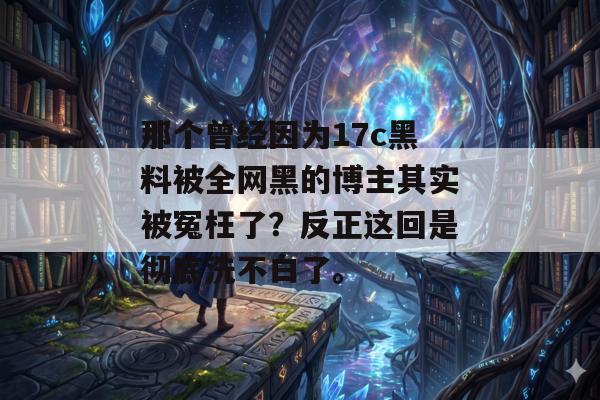 那个曾经因为17c黑料被全网黑的博主其实被冤枉了？反正这回是彻底洗不白了。