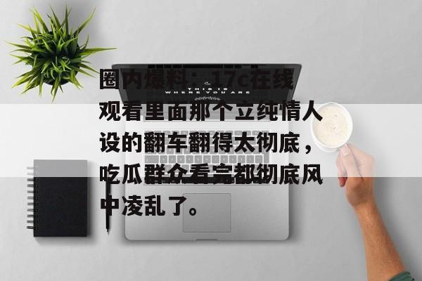 圈内爆料：17c在线观看里面那个立纯情人设的翻车翻得太彻底，吃瓜群众看完都彻底风中凌乱了。