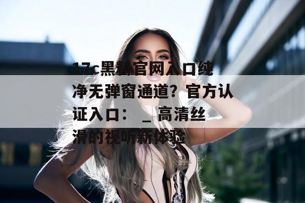 17c黑料官网入口纯净无弹窗通道？官方认证入口： _ 高清丝滑的视听新体验