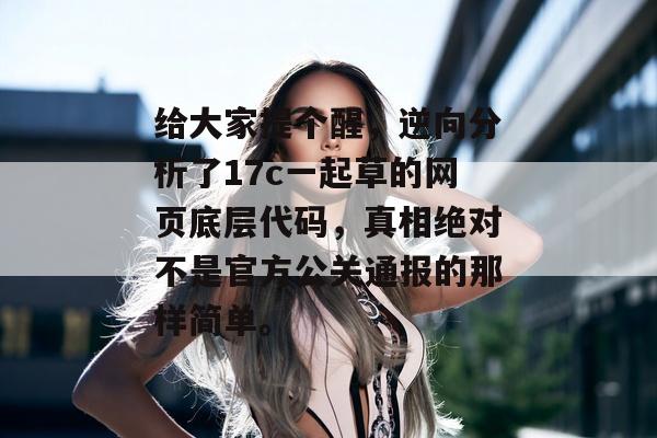 给大家提个醒，逆向分析了17c一起草的网页底层代码，真相绝对不是官方公关通报的那样简单。