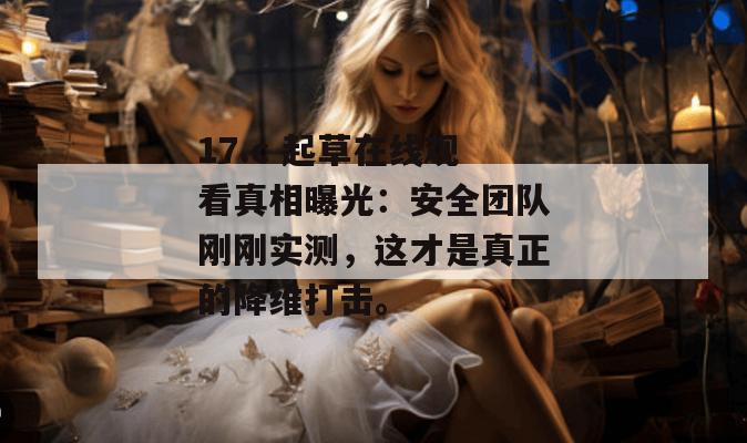 17.c 起草在线观看真相曝光：安全团队刚刚实测，这才是真正的降维打击。