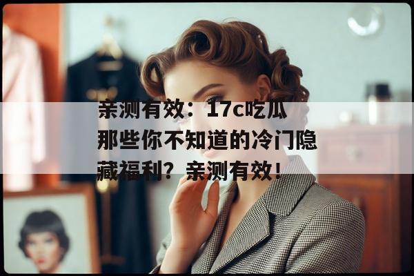 亲测有效：17c吃瓜那些你不知道的冷门隐藏福利？亲测有效！