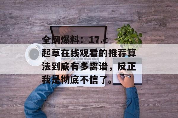 全网爆料：17.c 起草在线观看的推荐算法到底有多离谱，反正我是彻底不信了。