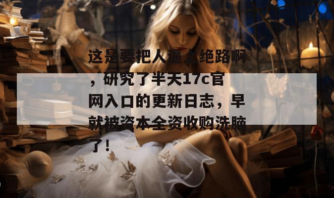 这是要把人逼上绝路啊，研究了半天17c官网入口的更新日志，早就被资本全资收购洗脑了！