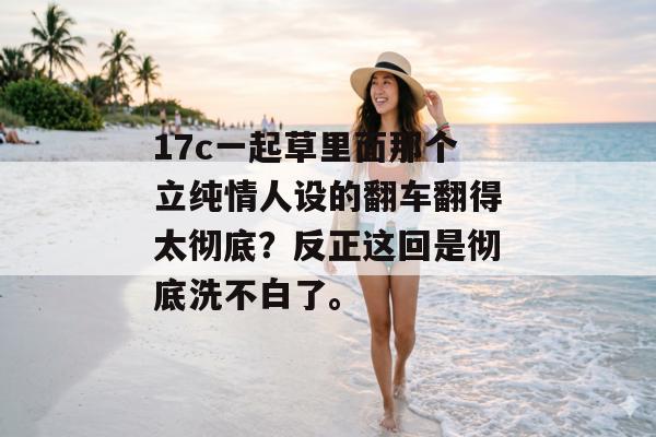 17c一起草里面那个立纯情人设的翻车翻得太彻底？反正这回是彻底洗不白了。