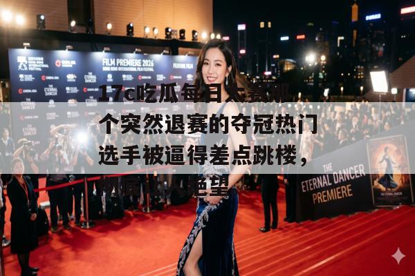 17c吃瓜每日大赛那个突然退赛的夺冠热门选手被逼得差点跳楼，彻底让人绝望。