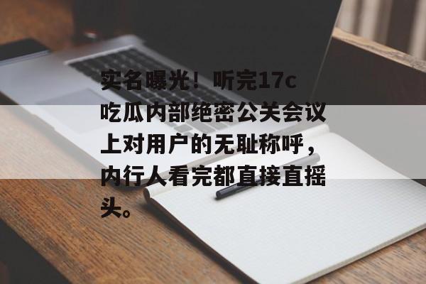 实名曝光！听完17c吃瓜内部绝密公关会议上对用户的无耻称呼，内行人看完都直接直摇头。