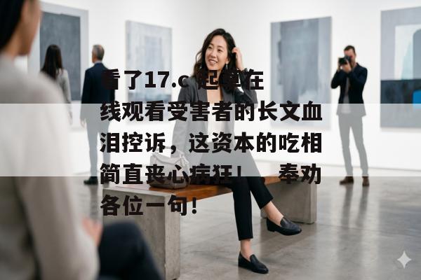 看了17.c 起草在线观看受害者的长文血泪控诉，这资本的吃相简直丧心病狂！，奉劝各位一句！