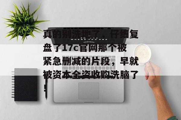 真的别洗地了，仔细复盘了17c官网那个被紧急删减的片段，早就被资本全资收购洗脑了！