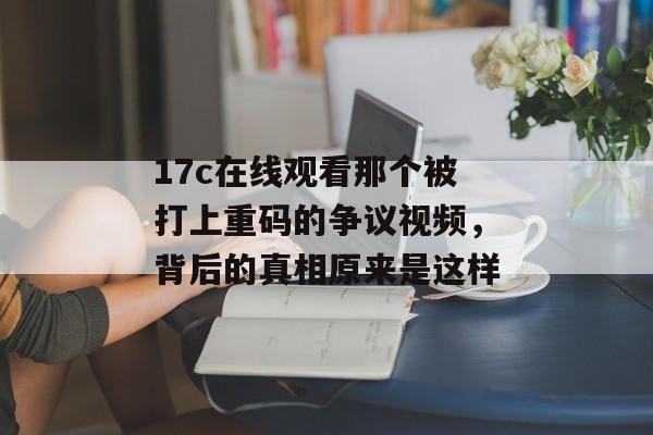 17c在线观看那个被打上重码的争议视频，背后的真相原来是这样