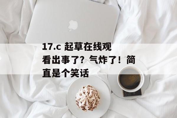 17.c 起草在线观看出事了？气炸了！简直是个笑话