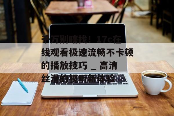 千万别瞎找！17c在线观看极速流畅不卡顿的播放技巧 _ 高清丝滑的视听新体验