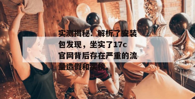 实测揭秘：解析了安装包发现，坐实了17c官网背后存在严重的流量造假和买榜。