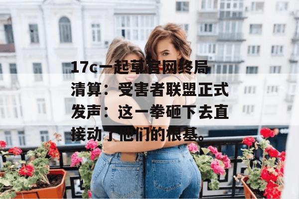 17c一起草官网终局清算：受害者联盟正式发声：这一拳砸下去直接动了他们的根基。