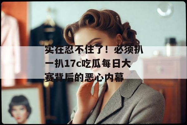 实在忍不住了！必须扒一扒17c吃瓜每日大赛背后的恶心内幕