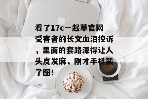 看了17c一起草官网受害者的长文血泪控诉，里面的套路深得让人头皮发麻，刚才手抖截了图！