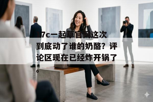 17c一起草官网这次到底动了谁的奶酪？评论区现在已经炸开锅了。