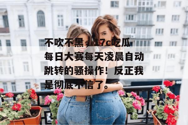 不吹不黑，17c吃瓜每日大赛每天凌晨自动跳转的骚操作！反正我是彻底不信了。