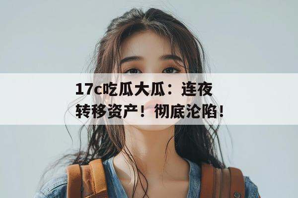 17c吃瓜大瓜：连夜转移资产！彻底沦陷！